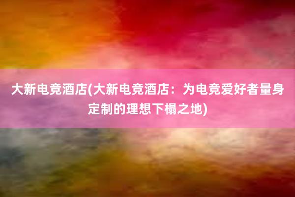 大新电竞酒店(大新电竞酒店：为电竞爱好者量身定制的理想下榻之地)