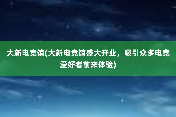 大新电竞馆(大新电竞馆盛大开业，吸引众多电竞爱好者前来体验)