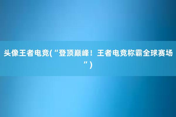 头像王者电竞(“登顶巅峰！王者电竞称霸全球赛场”)