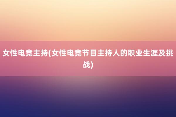 女性电竞主持(女性电竞节目主持人的职业生涯及挑战)