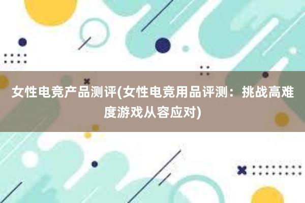 女性电竞产品测评(女性电竞用品评测：挑战高难度游戏从容应对)