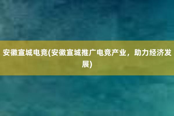 安徽宣城电竞(安徽宣城推广电竞产业，助力经济发展)