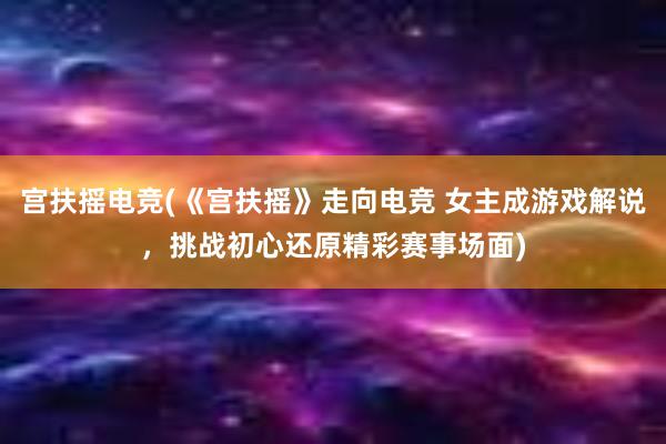 宫扶摇电竞(《宫扶摇》走向电竞 女主成游戏解说，挑战初心还原精彩赛事场面)