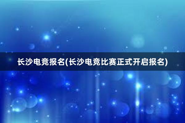 长沙电竞报名(长沙电竞比赛正式开启报名)