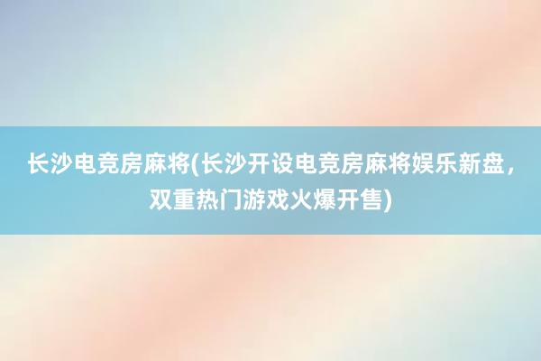 长沙电竞房麻将(长沙开设电竞房麻将娱乐新盘，双重热门游戏火爆开售)