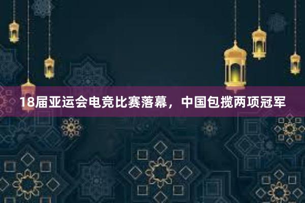 18届亚运会电竞比赛落幕，中国包揽两项冠军