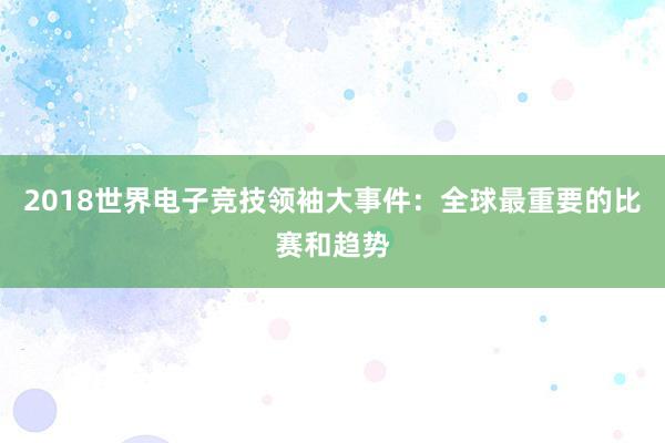 2018世界电子竞技领袖大事件：全球最重要的比赛和趋势