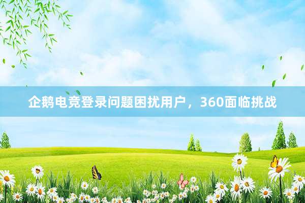 企鹅电竞登录问题困扰用户，360面临挑战