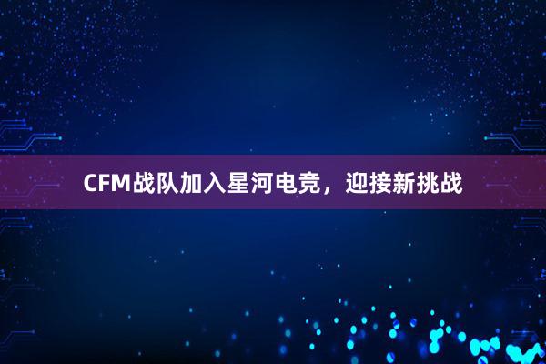 CFM战队加入星河电竞，迎接新挑战