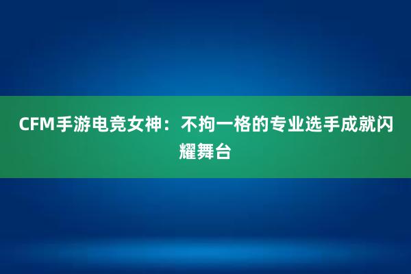 CFM手游电竞女神：不拘一格的专业选手成就闪耀舞台