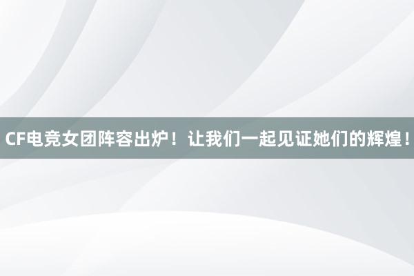 CF电竞女团阵容出炉！让我们一起见证她们的辉煌！