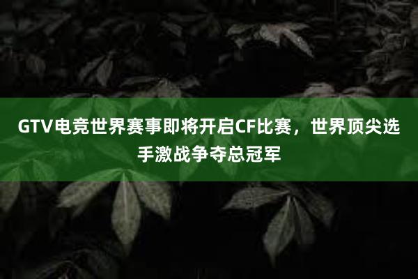 GTV电竞世界赛事即将开启CF比赛，世界顶尖选手激战争夺总冠军