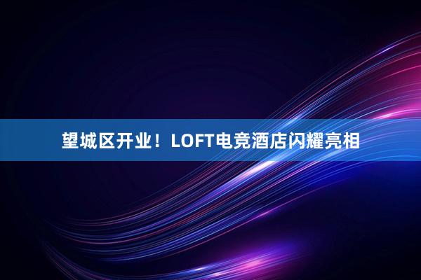 望城区开业！LOFT电竞酒店闪耀亮相