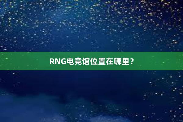 RNG电竞馆位置在哪里？