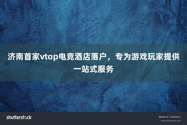 济南首家vtop电竞酒店落户，专为游戏玩家提供一站式服务