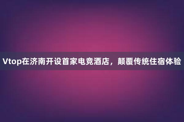 Vtop在济南开设首家电竞酒店，颠覆传统住宿体验