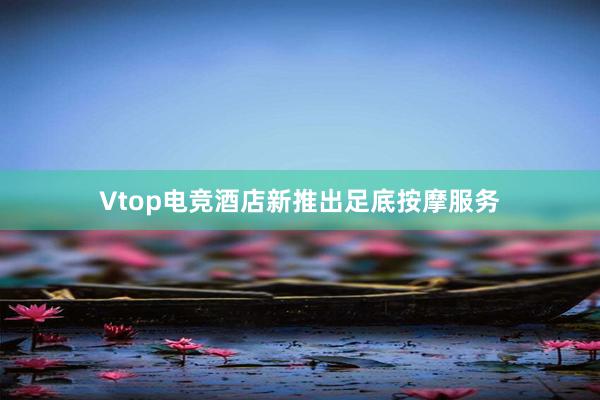 Vtop电竞酒店新推出足底按摩服务