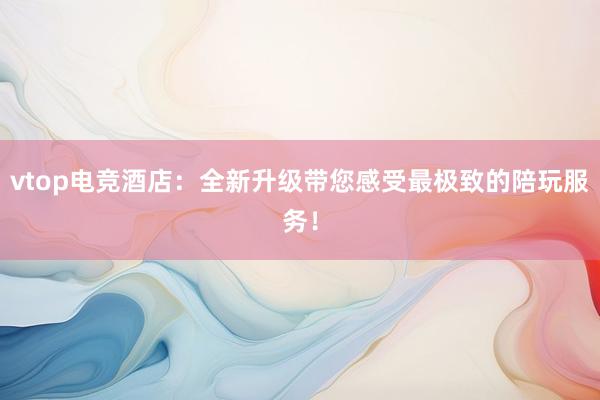 vtop电竞酒店：全新升级带您感受最极致的陪玩服务！