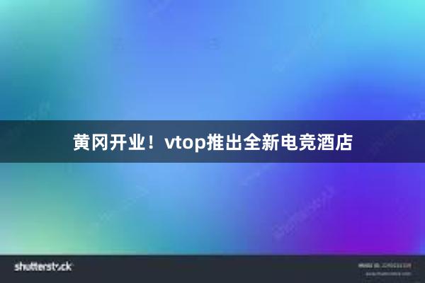 黄冈开业！vtop推出全新电竞酒店