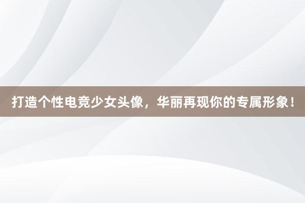 打造个性电竞少女头像，华丽再现你的专属形象！