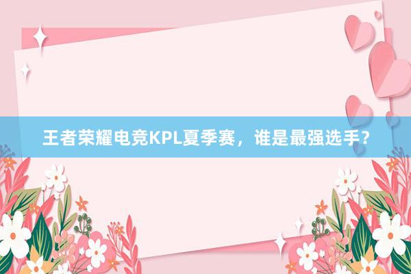 王者荣耀电竞KPL夏季赛，谁是最强选手？