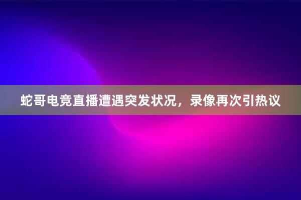 蛇哥电竞直播遭遇突发状况，录像再次引热议