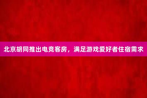 北京胡同推出电竞客房，满足游戏爱好者住宿需求