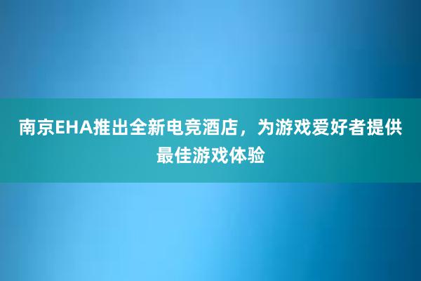 南京EHA推出全新电竞酒店，为游戏爱好者提供最佳游戏体验