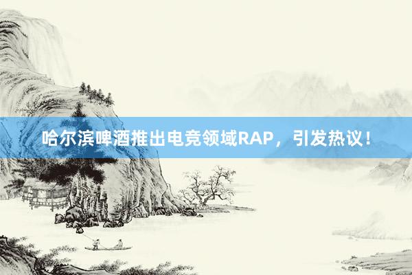 哈尔滨啤酒推出电竞领域RAP，引发热议！