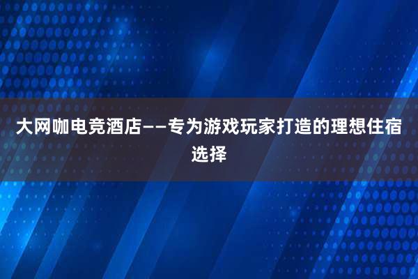 大网咖电竞酒店——专为游戏玩家打造的理想住宿选择