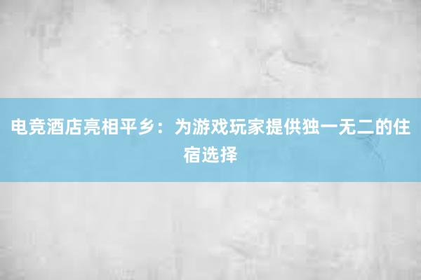 电竞酒店亮相平乡：为游戏玩家提供独一无二的住宿选择