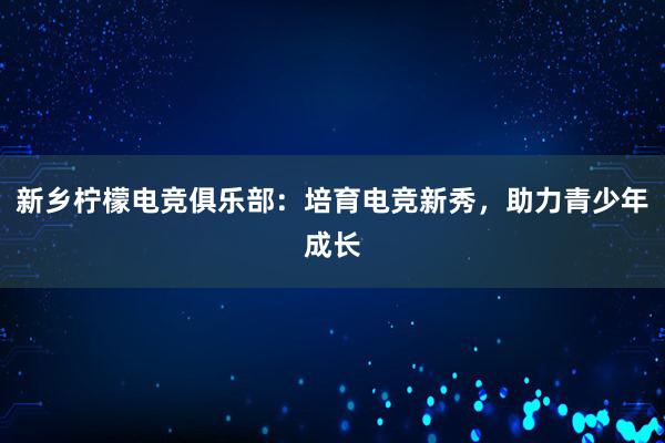 新乡柠檬电竞俱乐部：培育电竞新秀，助力青少年成长