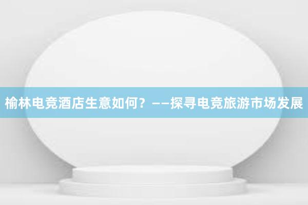 榆林电竞酒店生意如何？——探寻电竞旅游市场发展