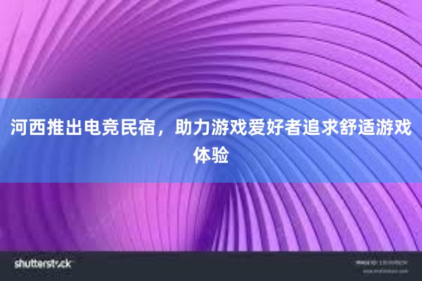 河西推出电竞民宿，助力游戏爱好者追求舒适游戏体验