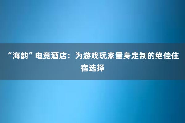 “海韵”电竞酒店：为游戏玩家量身定制的绝佳住宿选择