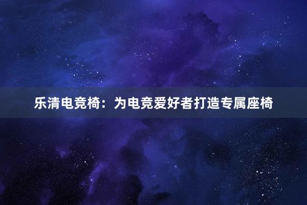 乐清电竞椅：为电竞爱好者打造专属座椅