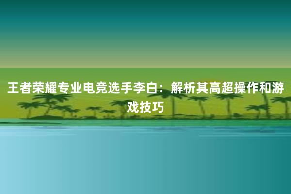 王者荣耀专业电竞选手李白：解析其高超操作和游戏技巧