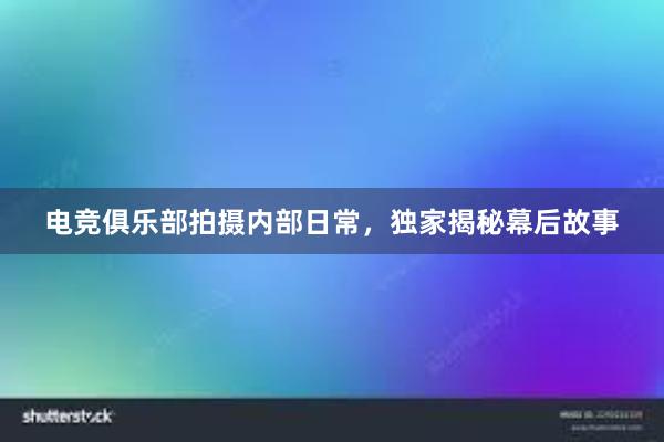 电竞俱乐部拍摄内部日常，独家揭秘幕后故事