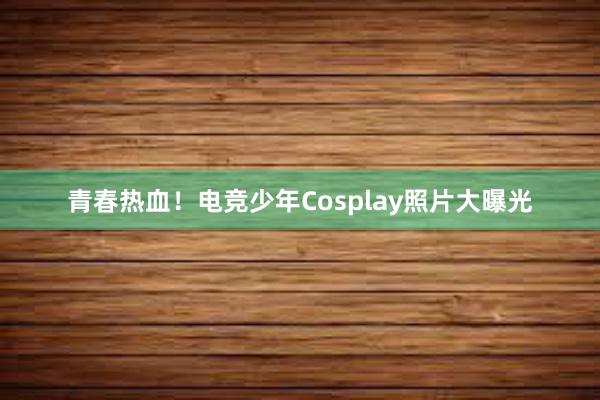 青春热血！电竞少年Cosplay照片大曝光