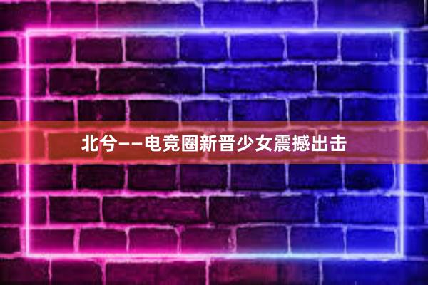 北兮——电竞圈新晋少女震撼出击