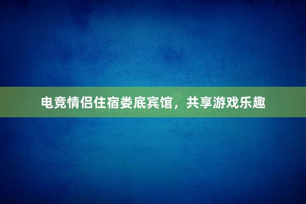 电竞情侣住宿娄底宾馆，共享游戏乐趣