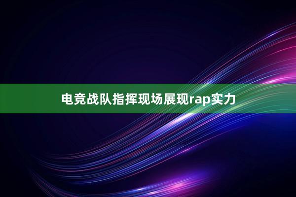 电竞战队指挥现场展现rap实力