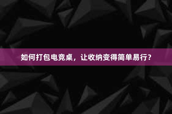 如何打包电竞桌，让收纳变得简单易行？