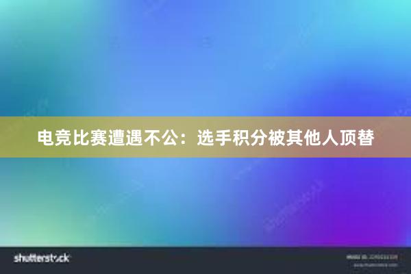 电竞比赛遭遇不公：选手积分被其他人顶替