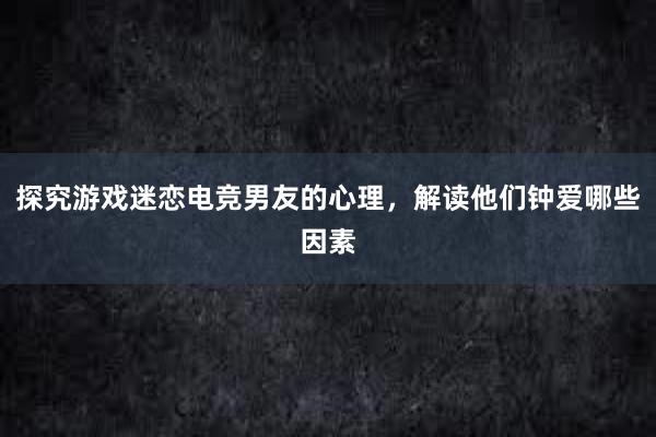 探究游戏迷恋电竞男友的心理，解读他们钟爱哪些因素