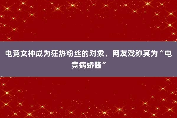 电竞女神成为狂热粉丝的对象，网友戏称其为“电竞病娇酱”