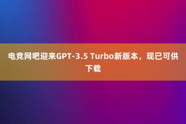 电竞网吧迎来GPT-3.5 Turbo新版本，现已可供下载