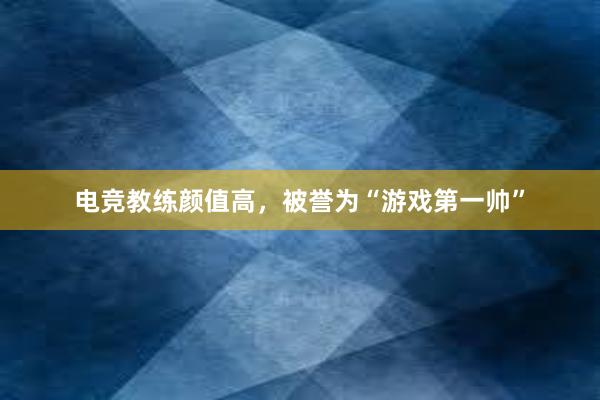 电竞教练颜值高，被誉为“游戏第一帅”