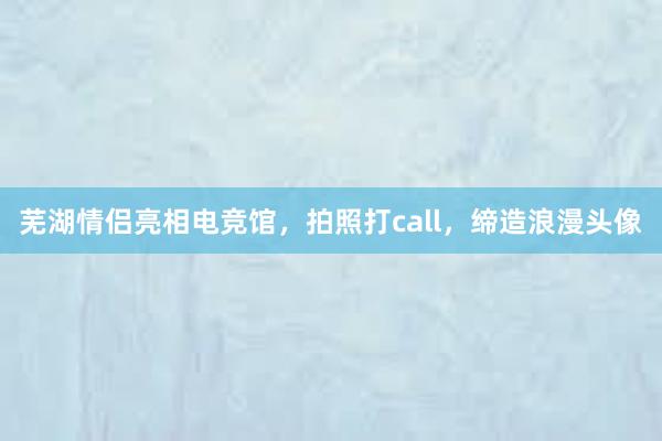 芜湖情侣亮相电竞馆，拍照打call，缔造浪漫头像