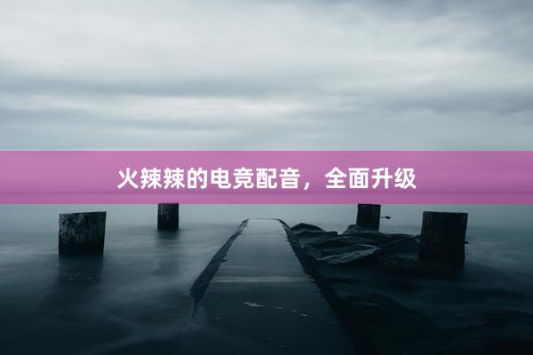 火辣辣的电竞配音，全面升级